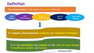 Definition
cost-
benefit
cost-
effectiveness
cost
minimization
cost-of-
illness
cost-utility
analyses
to compare pharmaceutical products and treatment strategies.
It is the description and analysis of the costs of drug therapy
to healthcare systems and society.
• Pharmacoeconomics is the branch of economics that uses
…Brinsmead 2003
Copyright @shaikhabusufiyan2021
 