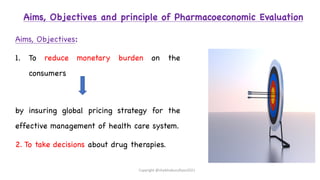Aims, Objectives and principle of Pharmacoeconomic Evaluation
Aims, Objectives:
1. To reduce monetary burden on the
consumers
by insuring global pricing strategy for the
effective management of health care system.
2. To take decisions about drug therapies.
Copyright @shaikhabusufiyan2021
 