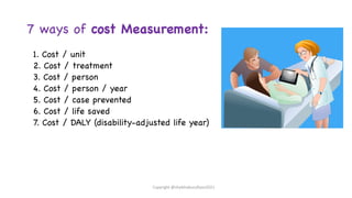 7 ways of cost Measurement:
1. Cost / unit
2. Cost / treatment
3. Cost / person
4. Cost / person / year
5. Cost / case prevented
6. Cost / life saved
7. Cost / DALY (disability-adjusted life year)
Copyright @shaikhabusufiyan2021
 