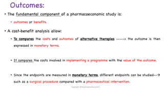 Outcomes:
• The fundamental component of a pharmacoeconomic study is:
• outcomes or benefits.
• A cost-benefit analysis allow:
• To compares the costs and outcomes of alternative therapies -----> the outcome is then
expressed in monetary terms.
• It compares the costs involved in implementing a programme with the value of the outcome.
• Since the endpoints are measured in monetary terms, different endpoints can be studied--à
such as a surgical procedure compared with a pharmaceutical intervention.
Copyright @shaikhabusufiyan2021
 