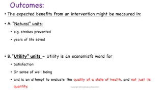 Outcomes:
• The expected benefits from an intervention might be measured in:
• A. “Natural” units:
• e.g. strokes prevented
• years of life saved
• B. “Utility” units – Utility is an economist’s word for
• Satisfaction
• Or sense of well being
• and is an attempt to evaluate the quality of a state of health, and not just its
quantity. Copyright @shaikhabusufiyan2021
 
