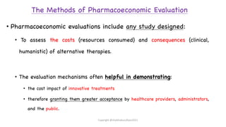 The Methods of Pharmacoeconomic Evaluation
• Pharmacoeconomic evaluations include any study designed:
• To assess the costs (resources consumed) and consequences (clinical,
humanistic) of alternative therapies.
• The evaluation mechanisms often helpful in demonstrating:
• the cost impact of innovative treatments
• therefore granting them greater acceptance by healthcare providers, administrators,
and the public.
Copyright @shaikhabusufiyan2021
 