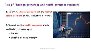 Role of Pharmacoeconomics and health outcomes research:
1. Informing clinical development and market
access decisions of new innovative medicines.
2. To work on the health economics which
particularly focuses upon
• the costs
• benefits of drug therapy.
Copyright @shaikhabusufiyan2021
 