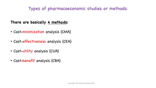 Types of pharmacoeconomic studies or methods:
There are basically 4 methods:
• Cost-minimization analysis (CMA)
• Cost-effectiveness analysis (CEA)
• Cost-utility analysis (CUA)
• Cost-benefit analysis (CBA)
Copyright @shaikhabusufiyan2021
 