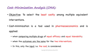 Cost-Minimization Analysis (CMA):
• Objective: To select the least costly among multiple equivalent
interventions.
• Cost-minimization is a tool used in pharmacoeconomics and is
applied:
• when comparing multiple drugs of equal efficacy and equal tolerability.
• when the outcomes are the same for the two interventions.
• In this, only the input, i.e. the cost, is considered.
Copyright @shaikhabusufiyan2021
 