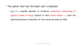 • The option that has the least cost is selected:
• e.g. if a hospital decides to introduce compulsory prescribing of
generic names of drugs instead of their brand names --> then the
pharmacoeconomic evaluation of this would be done by CMA.
Copyright @shaikhabusufiyan2021
 