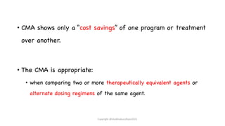 • CMA shows only a “cost savings” of one program or treatment
over another.
• The CMA is appropriate:
• when comparing two or more therapeutically equivalent agents or
alternate dosing regimens of the same agent.
Copyright @shaikhabusufiyan2021
 