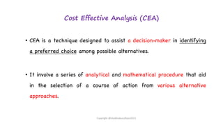 Cost Effective Analysis (CEA)
• CEA is a technique designed to assist a decision-maker in identifying
a preferred choice among possible alternatives.
• It involve a series of analytical and mathematical procedure that aid
in the selection of a course of action from various alternative
approaches.
Copyright @shaikhabusufiyan2021
 