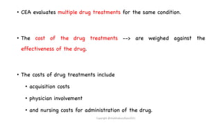 • CEA evaluates multiple drug treatments for the same condition.
• The cost of the drug treatments --> are weighed against the
effectiveness of the drug.
• The costs of drug treatments include
• acquisition costs
• physician involvement
• and nursing costs for administration of the drug.
Copyright @shaikhabusufiyan2021
 