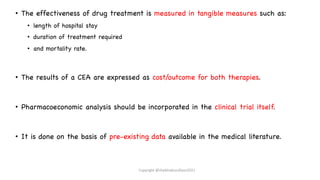 • The effectiveness of drug treatment is measured in tangible measures such as:
• length of hospital stay
• duration of treatment required
• and mortality rate.
• The results of a CEA are expressed as cost/outcome for both therapies.
• Pharmacoeconomic analysis should be incorporated in the clinical trial itself.
• It is done on the basis of pre-existing data available in the medical literature.
Copyright @shaikhabusufiyan2021
 