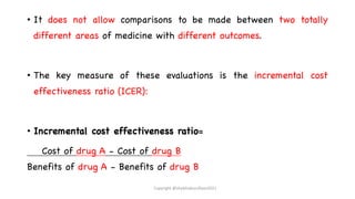 • It does not allow comparisons to be made between two totally
different areas of medicine with different outcomes.
• The key measure of these evaluations is the incremental cost
effectiveness ratio (ICER):
• Incremental cost effectiveness ratio=
Cost of drug A - Cost of drug B
Benefits of drug A - Benefits of drug B
Copyright @shaikhabusufiyan2021
 