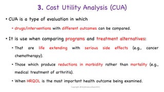 3. Cost Utility Analysis (CUA)
• CUA is a type of evaluation in which
• drugs/interventions with different outcomes can be compared.
• It is use when comparing programs and treatment alternatives:
• That are life extending with serious side effects (e.g., cancer
chemotherapy).
• Those which produce reductions in morbidity rather than mortality (e.g.,
medical treatment of arthritis).
• When HRQOL is the most important health outcome being examined.
Copyright @shaikhabusufiyan2021
 