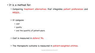 • It is a method for:
• Comparing treatment alternatives that integrates patient preferences and
HRQOL.
• It compare:
• cost
• quality
• and the quantity of patient-years.
• Cost is measured in dollars/ Rs.
• The therapeutic outcome is measured in patient-weighted utilities.
Copyright @shaikhabusufiyan2021
 