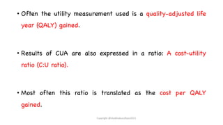 • Often the utility measurement used is a quality-adjusted life
year (QALY) gained.
• Results of CUA are also expressed in a ratio: A cost-utility
ratio (C:U ratio).
• Most often this ratio is translated as the cost per QALY
gained.
Copyright @shaikhabusufiyan2021
 
