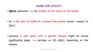 SCORE FOR UTILITY
• QALYs represent --> the number of full years at full health.
• Ex. a full year of health in a disease free patient would -->equal 1.0
QALY.
• whereas a year spent with a specific disease might be valued
significantly lower --> perhaps as 0.5 QALY, depending on the
disease.
Copyright @shaikhabusufiyan2021
 