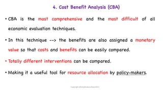 4. Cost Benefit Analysis (CBA)
• CBA is the most comprehensive and the most difficult of all
economic evaluation techniques.
• In this technique --> the benefits are also assigned a monetary
value so that costs and benefits can be easily compared.
• Totally different interventions can be compared.
• Making it a useful tool for resource allocation by policy-makers.
Copyright @shaikhabusufiyan2021
 