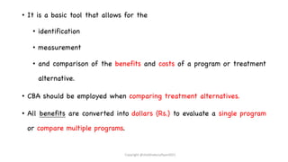 • It is a basic tool that allows for the
• identification
• measurement
• and comparison of the benefits and costs of a program or treatment
alternative.
• CBA should be employed when comparing treatment alternatives.
• All benefits are converted into dollars (Rs.) to evaluate a single program
or compare multiple programs.
Copyright @shaikhabusufiyan2021
 