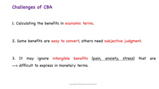 Challenges of CBA
1. Calculating the benefits in economic terms.
2. Some benefits are easy to convert, others need subjective judgment.
3. It may ignore intangible benefits (pain, anxiety, stress) that are
--> difficult to express in monetary terms.
Copyright @shaikhabusufiyan2021
 