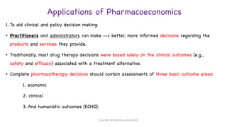 Applications of Pharmacoeconomics
1. To aid clinical and policy decision making:
• Practitioners and administrators can make --> better, more informed decisions regarding the
products and services they provide.
• Traditionally, most drug therapy decisions were based solely on the clinical outcomes (e.g.,
safety and efficacy) associated with a treatment alternative.
• Complete pharmacotherapy decisions should contain assessments of three basic outcome areas:
1. economic
2. clinical
3. And humanistic outcomes (ECHO).
Copyright @shaikhabusufiyan2021
 