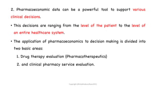 2. Pharmacoeconomic data can be a powerful tool to support various
clinical decisions.
• This decisions are ranging from the level of the patient to the level of
an entire healthcare system.
• The application of pharmacoeconomics to decision making is divided into
two basic areas:
1. Drug therapy evaluation (Pharmacotherapeutics)
2. and clinical pharmacy service evaluation.
Copyright @shaikhabusufiyan2021
 