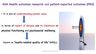 • It is aim at understanding patient value
in terms of impact of disease and its treatment on
physical functioning and psychosocial wellbeing
known as “health-related quality of life” (HRQL).
AIM Health outcomes research and patient-reported outcomes (PRO)
Copyright @shaikhabusufiyan2021
 