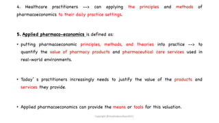 4. Healthcare practitioners --> can applying the principles and methods of
pharmacoeconomics to their daily practice settings.
5. Applied pharmaco-economics is defined as:
• putting pharmacoeconomic principles, methods, and theories into practice --> to
quantify the value of pharmacy products and pharmaceutical care services used in
real-world environments.
• Today’ s practitioners increasingly needs to justify the value of the products and
services they provide.
• Applied pharmacoeconomics can provide the means or tools for this valuation.
Copyright @shaikhabusufiyan2021
 