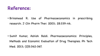 Reference:
• Brinsmead R. Use of Pharmacoeconomics in prescribing
research. J Clin Pharm Ther. 2003; 28:339-46.
• Sumit Kumar, Ashish Baldi. Pharmacoeconomics: Principles,
Methods and Economic Evaluation of Drug Therapies. Ph Tech
Med. 2013; (2)5:362-367.
 