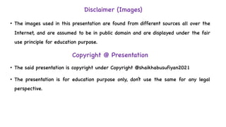 Disclaimer (Images)
• The images used in this presentation are found from different sources all over the
Internet, and are assumed to be in public domain and are displayed under the fair
use principle for education purpose.
Copyright @ Presentation
• The said presentation is copyright under Copyright @shaikhabusufiyan2021
• The presentation is for education purpose only, don’t use the same for any legal
perspective.
 