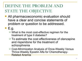 DEFINE THE PROBLEM AND STATE THE OBJECTIVE All pharmacoeconomic evaluation should have a clear and concise statements of problem or question to be addressed. E.g.  What is the most cost-effective regimen for the treatment of type II diabetes? To estimate the cost effectiveness of olanzapine and risperidone for the treatment of schizophrenia  Cost-Minimization Analysis of Once-Weekly Versus Thrice-Weekly Epoetin Alfa for Chemotherapy-Related Anemia 