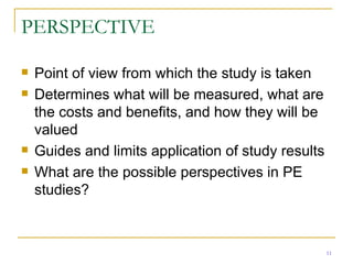 PERSPECTIVE Point of view from which the study is taken Determines what will be measured, what are the costs and benefits, and how they will be valued Guides and limits application of study results What are the possible perspectives in PE studies? 