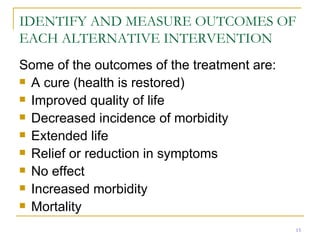IDENTIFY AND MEASURE OUTCOMES OF EACH ALTERNATIVE INTERVENTION Some of the outcomes of the treatment are: A cure (health is restored) Improved quality of life Decreased incidence of morbidity Extended life Relief or reduction in symptoms No effect Increased morbidity Mortality 