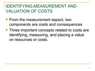 IDENTIFYING,MEASUREMENT AND VALUATION OF COSTS From the measurement aspect, two components are costs and consequences Three important concepts related to costs are identifying, measuring, and placing a value on resources or costs. 