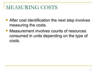 MEASURING COSTS After cost identification the next step involves measuring the costs. Measurement involves counts of resources consumed in units depending on the type of costs. 