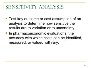 SENSITIVITY ANALYSIS Test key outcome or cost assumption of an analysis to determine how sensitive the results are to variation or to uncertainty. In pharmacoeconomic evaluations, the accuracy with which costs can be identified, measured, or valued will vary. 