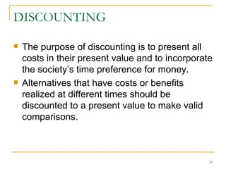 DISCOUNTING The purpose of discounting is to present all costs in their present value and to incorporate the society’s time preference for money. Alternatives that have costs or benefits realized at different times should be discounted to a present value to make valid comparisons.  