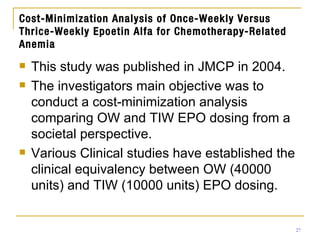 Cost-Minimization Analysis of Once-Weekly Versus Thrice-Weekly Epoetin Alfa for Chemotherapy-Related Anemia This study was published in JMCP in 2004. The investigators main objective was to conduct a cost-minimization analysis comparing OW and TIW EPO dosing from a societal perspective. Various Clinical studies have established the clinical equivalency between OW (40000 units) and TIW (10000 units) EPO dosing. 