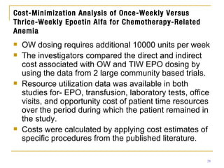 Cost-Minimization Analysis of Once-Weekly Versus Thrice-Weekly Epoetin Alfa for Chemotherapy-Related Anemia OW dosing requires additional 10000 units per week The investigators compared the direct and indirect cost associated with OW and TIW EPO dosing by using the data from 2 large community based trials. Resource utilization data was available in both studies for- EPO, transfusion, laboratory tests, office visits, and opportunity cost of patient time resources over the period during which the patient remained in the study. Costs were calculated by applying cost estimates of specific procedures from the published literature. 