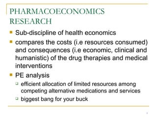 PHARMACOECONOMICS RESEARCH Sub-discipline of health economics compares the costs (i.e resources consumed) and consequences (i.e economic, clinical and humanistic) of the drug therapies and medical interventions PE analysis efficient allocation of limited resources among competing alternative medications and services biggest bang for your buck 