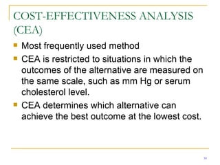 COST-EFFECTIVENESS ANALYSIS (CEA) Most frequently used method CEA is restricted to situations in which the outcomes of the alternative are measured on the same scale, such as mm Hg or serum cholesterol level. CEA determines which alternative can achieve the best outcome at the lowest cost. 
