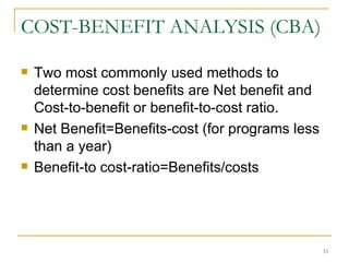 COST-BENEFIT ANALYSIS (CBA) Two most commonly used methods to determine cost benefits are Net benefit and Cost-to-benefit or benefit-to-cost ratio. Net Benefit=Benefits-cost (for programs less than a year) Benefit-to cost-ratio=Benefits/costs 