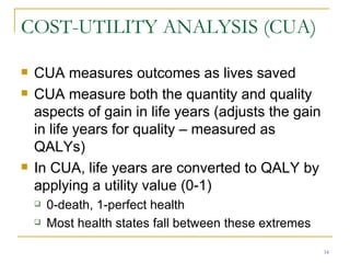 COST-UTILITY ANALYSIS (CUA) CUA measures outcomes as lives saved CUA measure both the quantity and quality aspects of gain in life years (adjusts the gain in life years for quality – measured as QALYs) In CUA, life years are converted to QALY by applying a utility value (0-1) 0-death, 1-perfect health Most health states fall between these extremes 