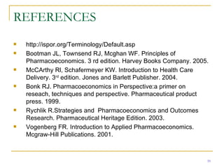 REFERENCES http://ispor.org/Terminology/Default.asp Bootman JL, Townsend RJ, Mcghan WF. Principles of Pharmacoeconomics. 3 rd edition. Harvey Books Company. 2005. McCArthy Rl, Schafermeyer KW. Introduction to Health Care Delivery. 3 rd  edition. Jones and Barlett Publisher. 2004. Bonk RJ. Pharmacoeconomics in Perspective:a primer on reseach, techniques and perspective. Pharmaceutical product  press. 1999. Rychlik R.Strategies and  Pharmacoeconomics and Outcomes Research. Pharmaceutical Heritage Edition. 2003. Vogenberg FR. Introduction to Applied Pharmacoeconomics. Mcgraw-Hill Publications. 2001. 