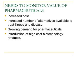 NEEDS TO MONITOR VALUE OF PHARMACEUTICALS Increased cost. Increased number of alternatives available to treat illness and disease. Growing demand for pharmaceuticals. Introduction of high cost biotechnology products. 
