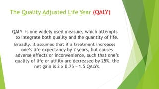 The Quality Adjusted Life Year (QALY)
QALY is one widely used measure, which attempts
to integrate both quality and the quantity of life.
Broadly, it assumes that if a treatment increases
one’s life expectancy by 2 years, but causes
adverse effects or inconvenience, such that one’s
quality of life or utility are decreased by 25%, the
net gain is 2 x 0.75 = 1.5 QALYs.
 