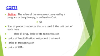 COSTS
 Define : The value of the resources consumed by a
program or drug therapy, is defined as Cost.
 Or
 Sum of product resources that are used & the unit cost of
each item
 price of drug, price of its administration
 price of hospitalization, outpatient treatment
 price of transportation
 price of ADRs
 