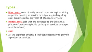 Types
 Direct cost: costs directly related to producing/ providing
a specific quantity of service or output e.g (salary, drug
cost, supply cost for provision of pharmacy services )
 Indirect cost: cost that are allocated to the areas that
produces/provide a specific quantity of services or output
(over head cost)
 cost
 All the expenses directly & indirectly necessary to provide
a product or services.
 