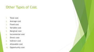 Other Types of Cost
1. Total cost
2. Average cost
3. Fixed cost
4. Variable cost
5. Marginal cost
6. Incremental cost
7. Direct cost
8. Indirect cost
9. Allowable cost
10. Opportunity cost
 