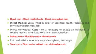  Direct costs = Direct medical costs + Direct nonmedical costs
 Direct Medical Costs :what is paid for specified health resources and
services physician visit, lab.
 Direct Non-Medical Costs - costs necessary to enable an individual to
receive medical care. Lost work time, transportation.
 Indirect costs = Morbidity costs + Mortality costs
 lost productivity in society, unpaid caregivers, lost wages.
 Total costs = Direct costs + Indirect costs + Intangible costs
 