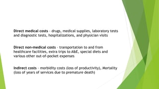 Direct medical costs – drugs, medical supplies, laboratory tests
and diagnostic tests, hospitalizations, and physician visits
Direct non-medical costs – transportation to and from
healthcare facilities, extra trips to A&E, special diets and
various other out-of-pocket expenses
Indirect costs – morbidity costs (loss of productivity), Mortality
(loss of years of services due to premature death)
 