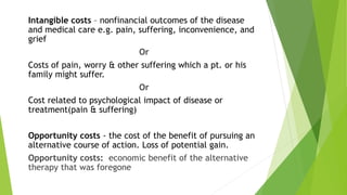 Intangible costs – nonfinancial outcomes of the disease
and medical care e.g. pain, suffering, inconvenience, and
grief
Or
Costs of pain, worry & other suffering which a pt. or his
family might suffer.
Or
Cost related to psychological impact of disease or
treatment(pain & suffering)
Opportunity costs - the cost of the benefit of pursuing an
alternative course of action. Loss of potential gain.
Opportunity costs: economic benefit of the alternative
therapy that was foregone
 